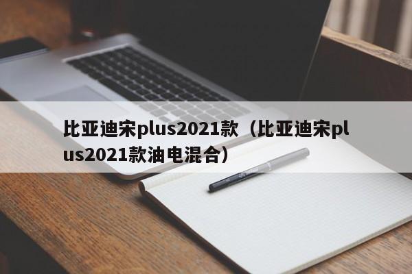 比亚迪宋plus2021款（比亚迪宋plus2021款油电混合）