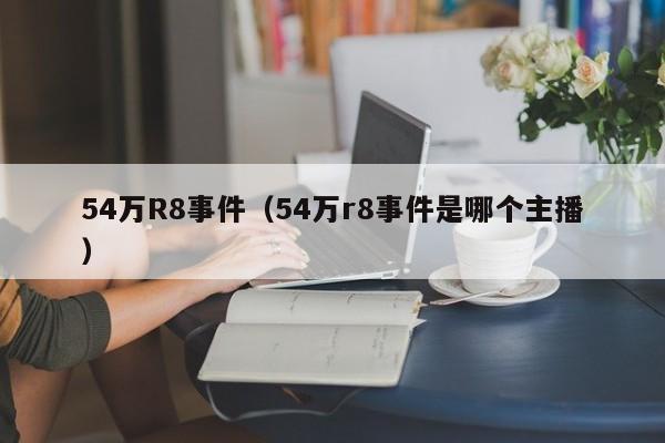 54万R8事件（54万r8事件是哪个主播）