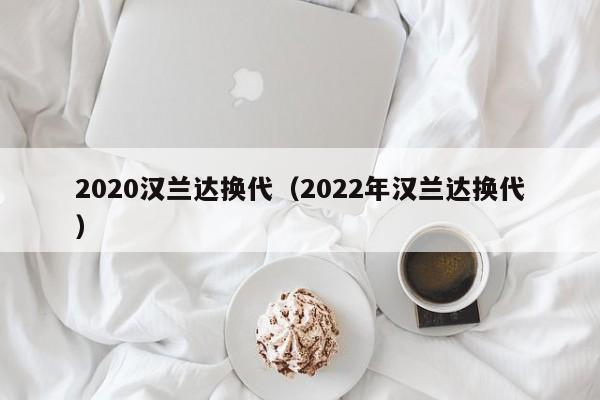 2020汉兰达换代（2022年汉兰达换代）