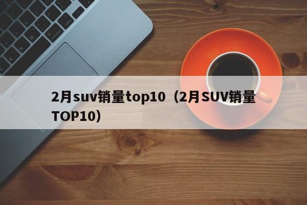 2月suv销量top10（2月SUV销量TOP10）
