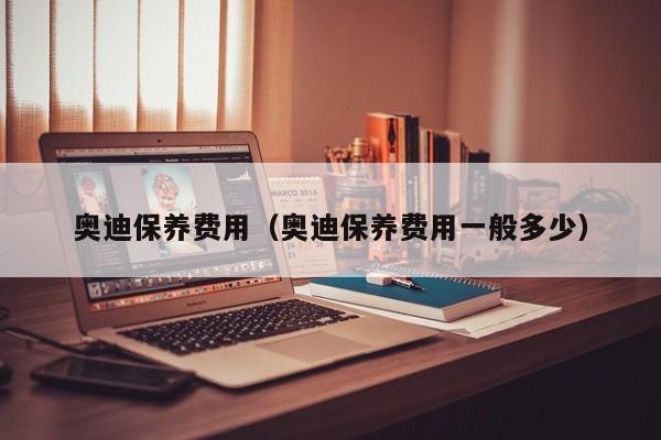奥迪保养费用（奥迪保养费用一般多少）