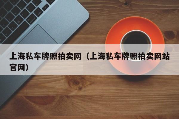 上海私车牌照拍卖网（上海私车牌照拍卖网站官网）