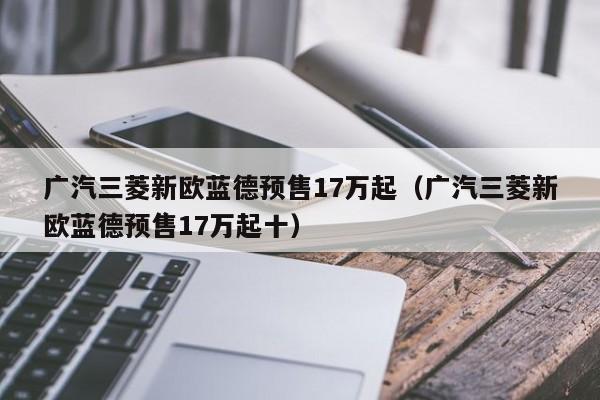 广汽三菱新欧蓝德预售17万起（广汽三菱新欧蓝德预售17万起十）