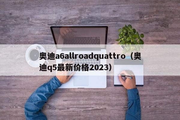 奥迪a6allroadquattro（奥迪q5最新价格2023）