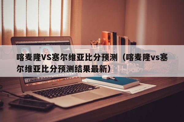 喀麦隆VS塞尔维亚比分预测（喀麦隆vs塞尔维亚比分预测结果最新）