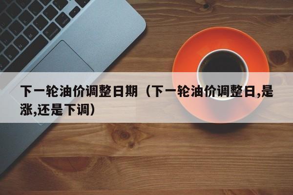 下一轮油价调整日期（下一轮油价调整日,是涨,还是下调）