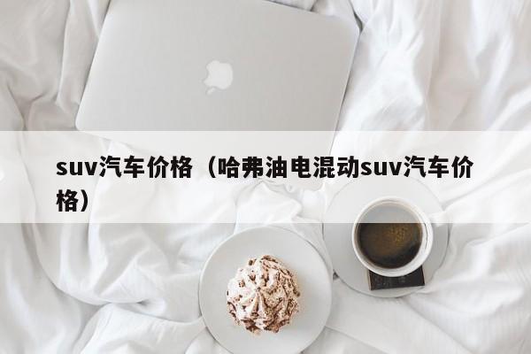 suv汽车价格（哈弗油电混动suv汽车价格）