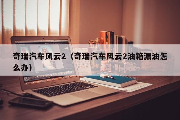 奇瑞汽车风云2（奇瑞汽车风云2油箱漏油怎么办）