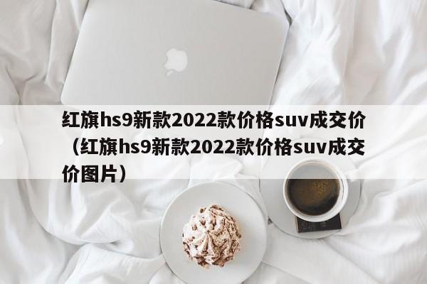 红旗hs9新款2022款价格suv成交价（红旗hs9新款2022款价格suv成交价图片）