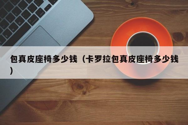 包真皮座椅多少钱（卡罗拉包真皮座椅多少钱）