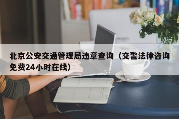 北京公安交通管理局违章查询（交警法律咨询免费24小时在线）