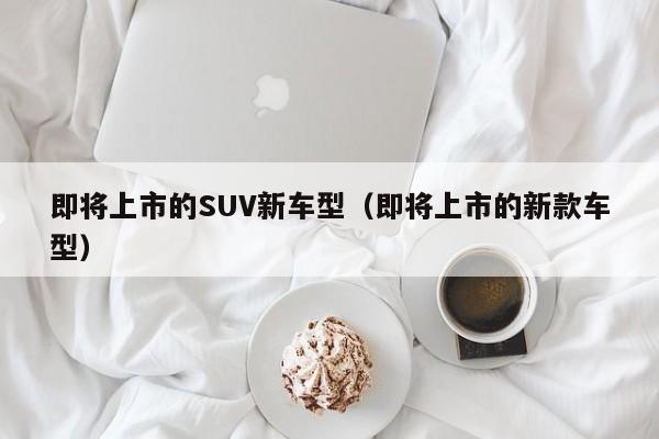 即将上市的SUV新车型（即将上市的新款车型）