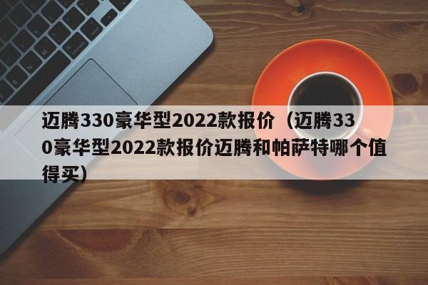 迈腾330豪华型2022款报价（迈腾330豪华型2022款报价迈腾和帕萨特哪个值得买）