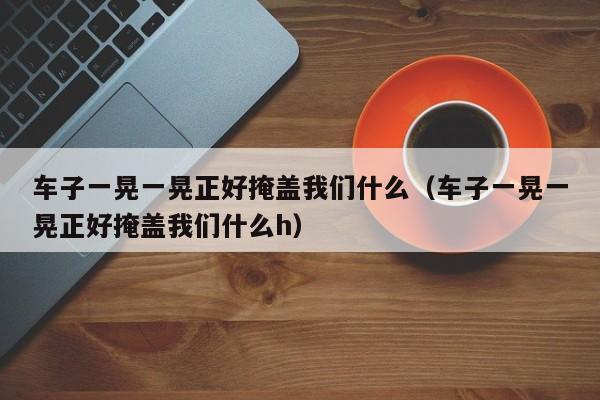 车子一晃一晃正好掩盖我们什么（车子一晃一晃正好掩盖我们什么h）