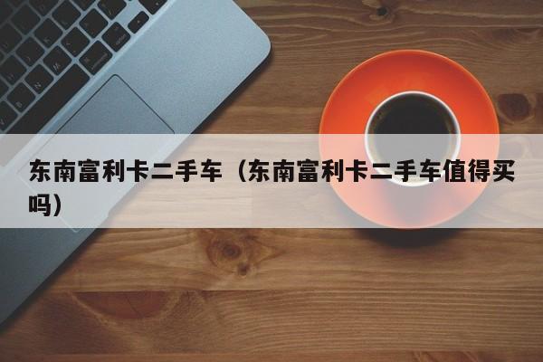 东南富利卡二手车（东南富利卡二手车值得买吗）