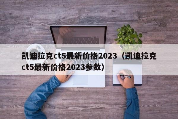 凯迪拉克ct5最新价格2023（凯迪拉克ct5最新价格2023参数）