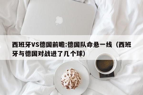 西班牙VS德国前瞻:德国队命悬一线（西班牙与德国对战进了几个球）