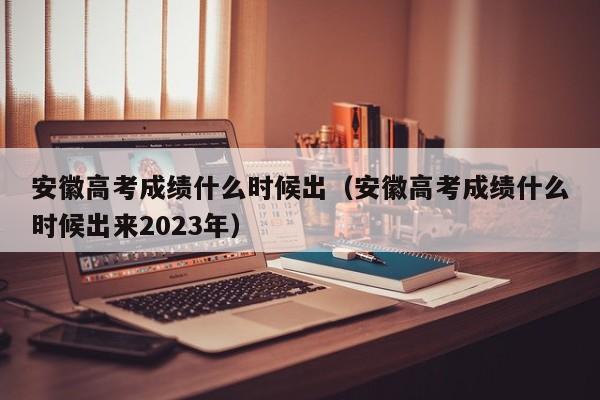 安徽高考成绩什么时候出（安徽高考成绩什么时候出来2023年）