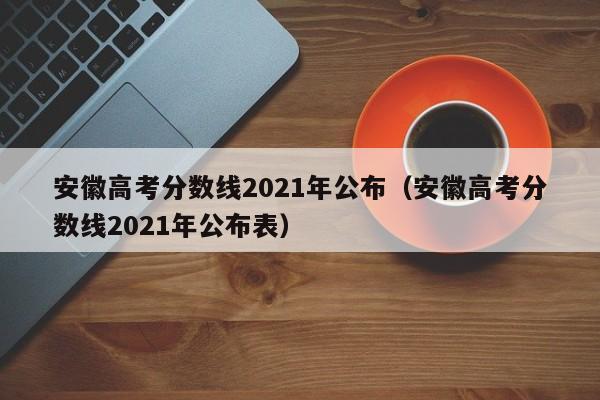 安徽高考分数线2021年公布（安徽高考分数线2021年公布表）