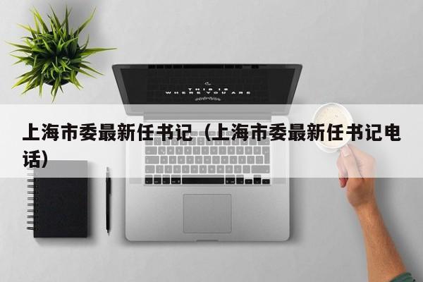 上海市委最新任书记（上海市委最新任书记电话）
