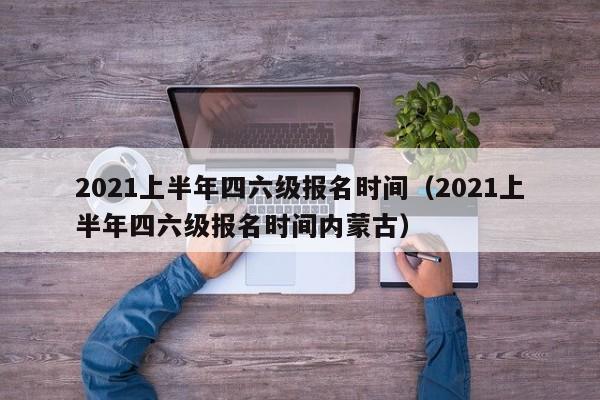 2021上半年四六级报名时间（2021上半年四六级报名时间内蒙古）