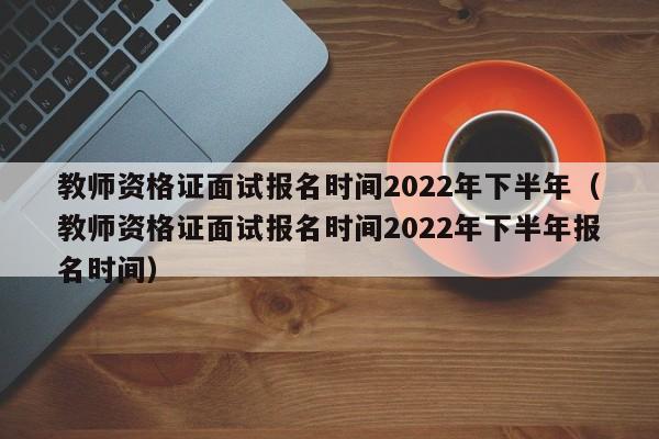 教师资格证面试报名时间2022年下半年（教师资格证面试报名时间2022年下半年报名时间）