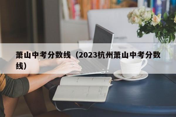 萧山中考分数线（2023杭州萧山中考分数线）