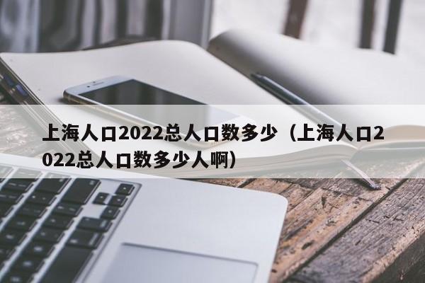 上海人口2022总人口数多少（上海人口2022总人口数多少人啊）