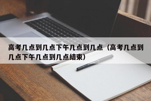 高考几点到几点下午几点到几点（高考几点到几点下午几点到几点结束）