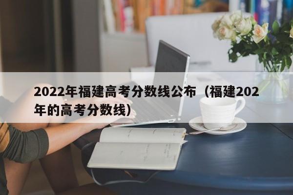 2022年福建高考分数线公布（福建202年的高考分数线）