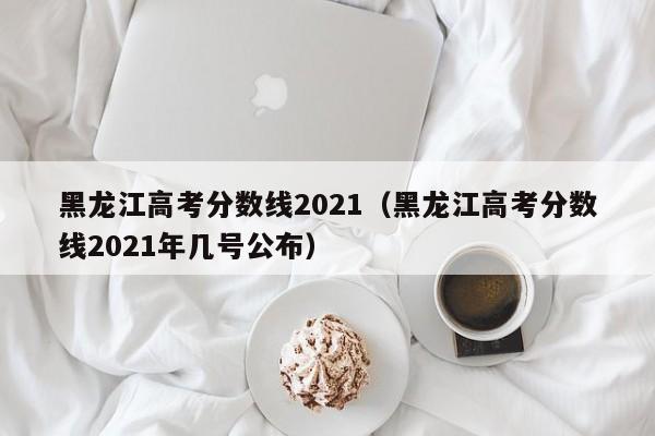 黑龙江高考分数线2021（黑龙江高考分数线2021年几号公布）