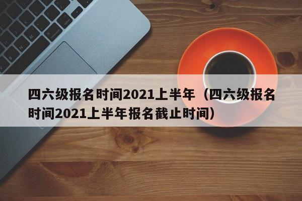 四六级报名时间2021上半年（四六级报名时间2021上半年报名截止时间）