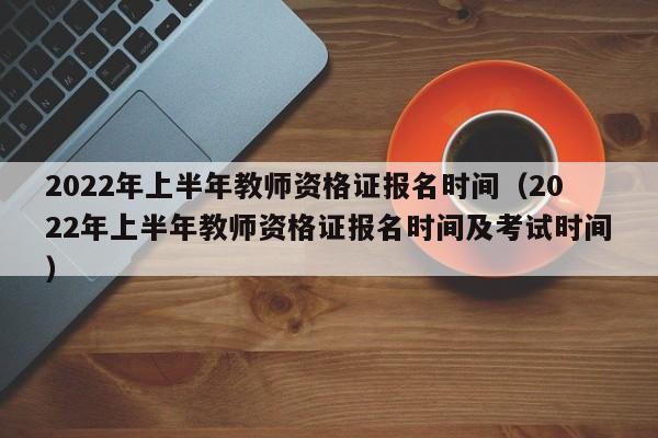 2022年上半年教师资格证报名时间（2022年上半年教师资格证报名时间及考试时间）