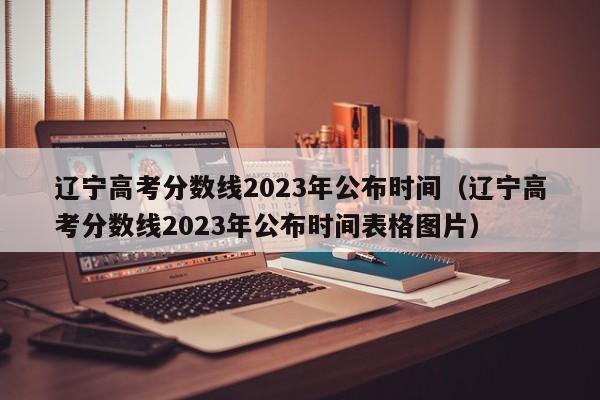 辽宁高考分数线2023年公布时间（辽宁高考分数线2023年公布时间表格图片）