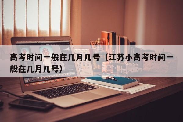 高考时间一般在几月几号（江苏小高考时间一般在几月几号）