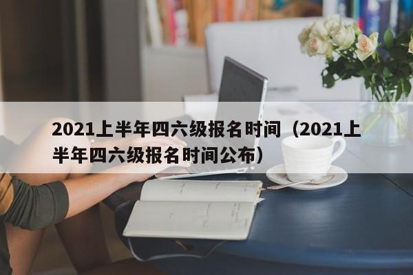 2021上半年四六级报名时间（2021上半年四六级报名时间公布）