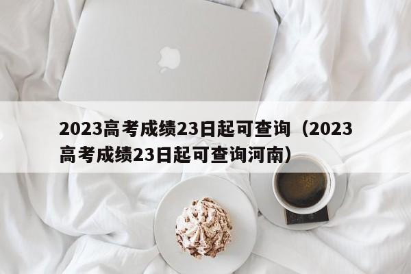 2023高考成绩23日起可查询（2023高考成绩23日起可查询河南）