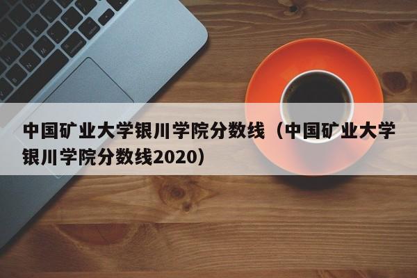 中国矿业大学银川学院分数线（中国矿业大学银川学院分数线2020）