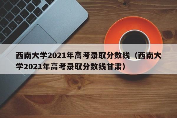 西南大学2021年高考录取分数线（西南大学2021年高考录取分数线甘肃）