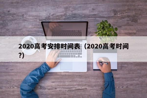 2020高考安排时间表（2020高考时间?）