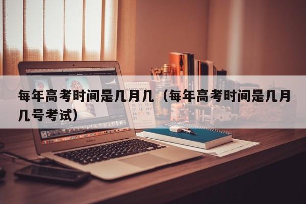每年高考时间是几月几（每年高考时间是几月几号考试）