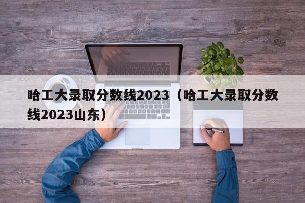 哈工大录取分数线2023（哈工大录取分数线2023山东）