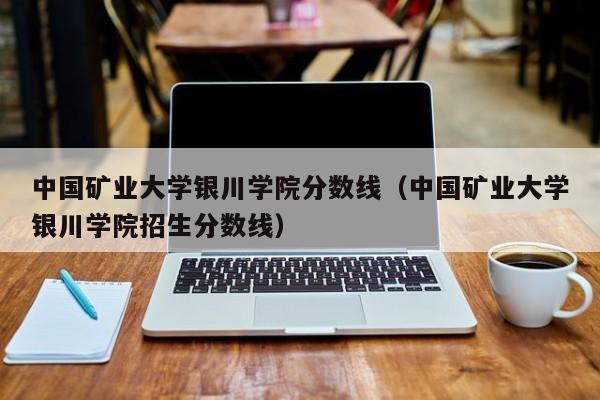 中国矿业大学银川学院分数线（中国矿业大学银川学院招生分数线）