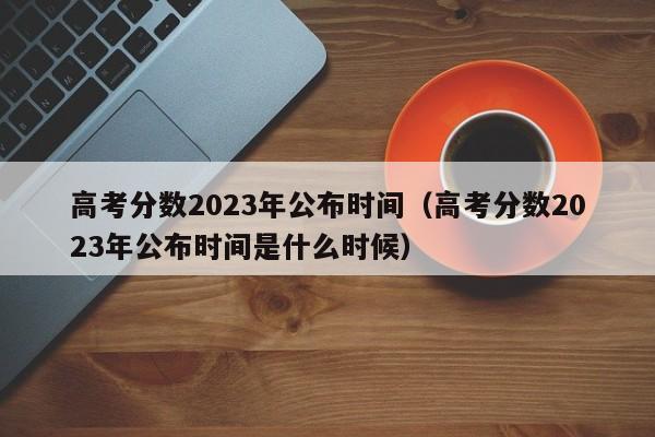 高考分数2023年公布时间（高考分数2023年公布时间是什么时候）