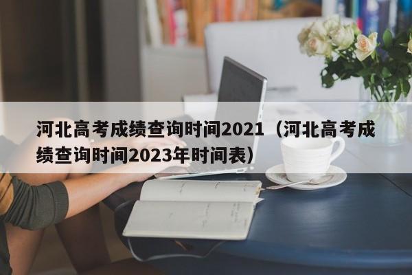 河北高考成绩查询时间2021（河北高考成绩查询时间2023年时间表）