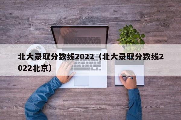 北大录取分数线2022（北大录取分数线2022北京）