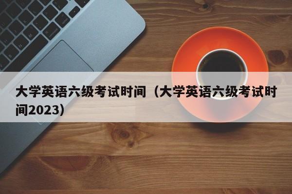 大学英语六级考试时间（大学英语六级考试时间2023）