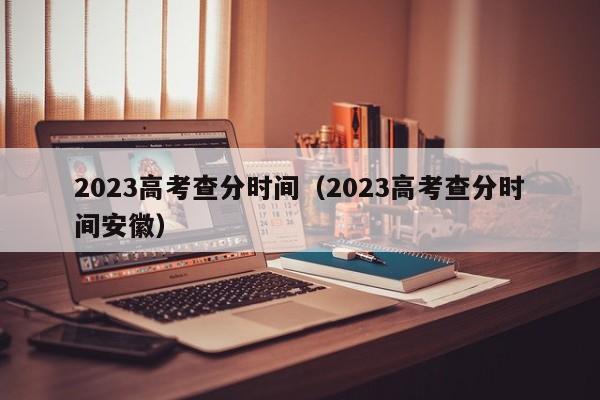 2023高考查分时间（2023高考查分时间安徽）