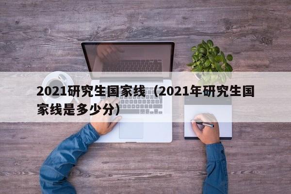 2021研究生国家线（2021年研究生国家线是多少分）