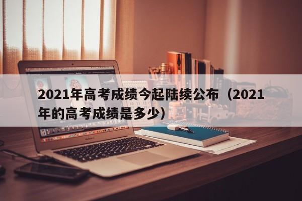 2021年高考成绩今起陆续公布（2021年的高考成绩是多少）
